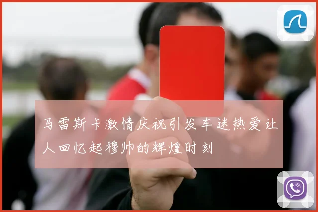 马雷斯卡激情庆祝引发车迷热爱让人回忆起穆帅的辉煌时刻