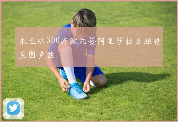 米兰以300万欧元签阿里萨拉后租借至图卢兹