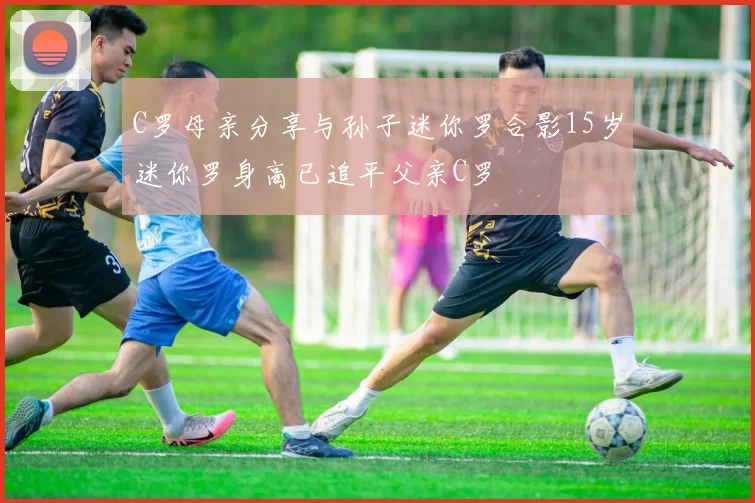 C罗母亲分享与孙子迷你罗合影15岁迷你罗身高已追平父亲C罗