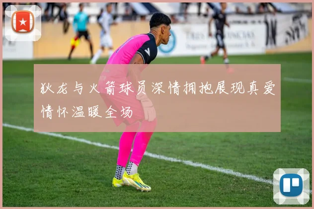 狄龙与火箭球员深情拥抱展现真爱情怀温暖全场