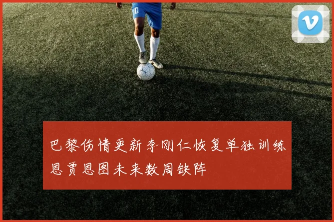 巴黎伤情更新李刚仁恢复单独训练恩贾恩图未来数周缺阵