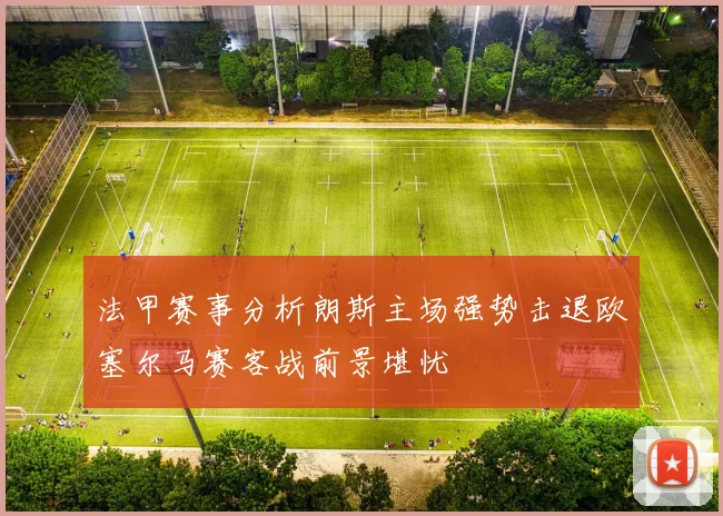 法甲赛事分析朗斯主场强势击退欧塞尔马赛客战前景堪忧
