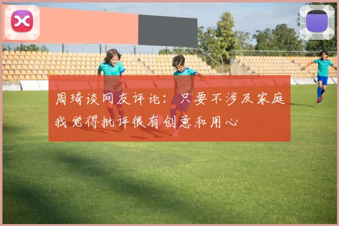 周琦谈网友评论：只要不涉及家庭我觉得批评很有创意和用心