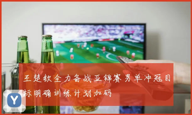 王楚钦全力备战亚锦赛男单冲冠目标明确训练计划加码
