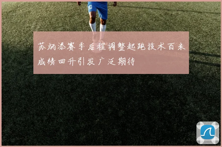 苏炳添赛季后程调整起跑技术百米成绩回升引发广泛期待