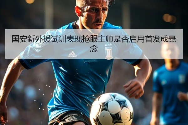 国安新外援试训表现抢眼主帅是否启用首发成悬念